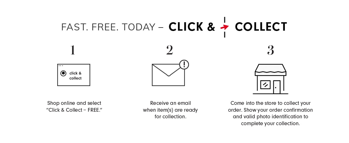 Fast. Free. Today — Click & Collect | Shop online and select 'Click & Collect - FREE.' Receive an email when item(s) are ready for collection. Come into the store to collect your order. Show your order confirmation and valid photo identification to complete your collection. | Learn More.